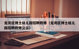 龙湾区博士幼儿园招聘教师（龙湾区博士幼儿园招聘教师公示）