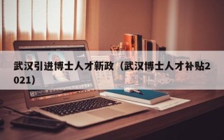 武汉引进博士人才新政（武汉博士人才补贴2021）