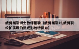 疲劳断裂博士教师招聘（疲劳断裂时,疲劳裂纹扩展区的微观形貌特征为）