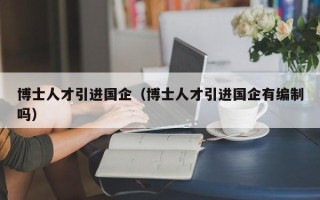 博士人才引进国企（博士人才引进国企有编制吗）