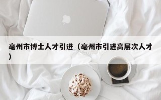 亳州市博士人才引进（亳州市引进高层次人才）