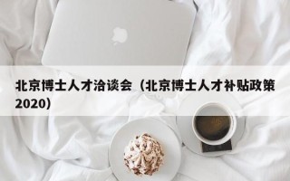 北京博士人才洽谈会（北京博士人才补贴政策2020）