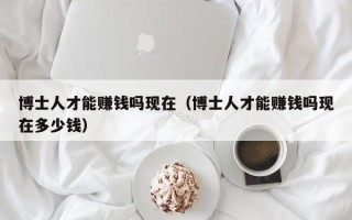 博士人才能赚钱吗现在（博士人才能赚钱吗现在多少钱）