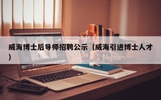 威海博士后导师招聘公示（威海引进博士人才）