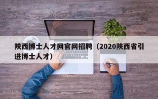 陕西博士人才网官网招聘（2020陕西省引进博士人才）