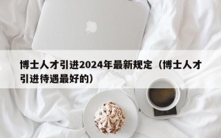 博士人才引进2024年最新规定(博士人才引进待遇最好的) 博士人才引进2024年最新规定(博士人才引进待遇最好的)
