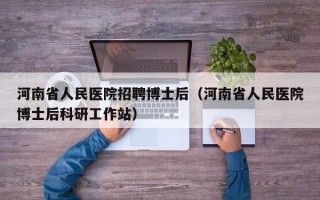 河南省人民医院招聘博士后（河南省人民医院博士后科研工作站）