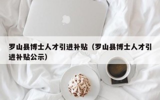 罗山县博士人才引进补贴（罗山县博士人才引进补贴公示）