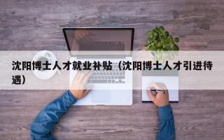 沈阳博士人才就业补贴（沈阳博士人才引进待遇）