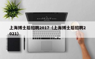 上海博士后招聘2017（上海博士后招聘2021）