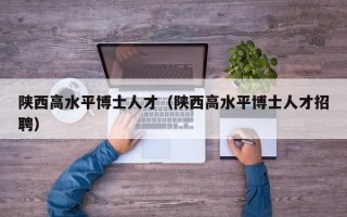 陕西高水平博士人才（陕西高水平博士人才招聘）