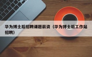 华为博士后招聘课题薪资（华为博士后工作站招聘）