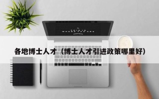 各地博士人才（博士人才引进政策哪里好）