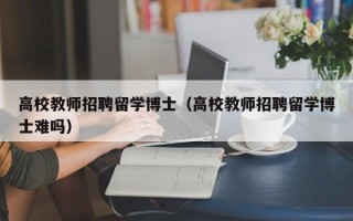 高校教师招聘留学博士（高校教师招聘留学博士难吗）