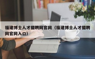 福建博士人才猎聘网官网（福建博士人才猎聘网官网入口）