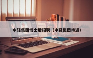 中轻集团博士后招聘（中轻集团待遇）