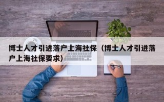 博士人才引进落户上海社保（博士人才引进落户上海社保要求）