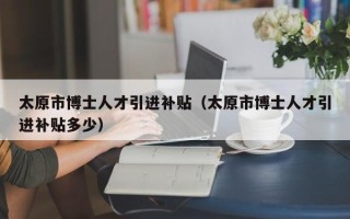 太原市博士人才引进补贴（太原市博士人才引进补贴多少）