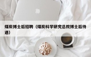 煤炭博士后招聘（煤炭科学研究总院博士后待遇）