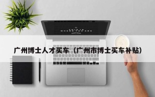 广州博士人才买车（广州市博士买车补贴）