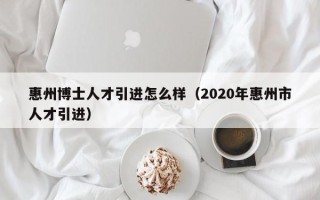惠州博士人才引进怎么样（2020年惠州市人才引进）