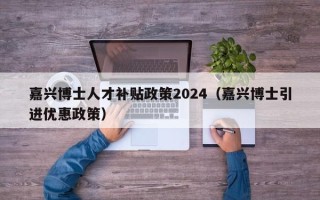 嘉兴博士人才补贴政策2024（嘉兴博士引进优惠政策）