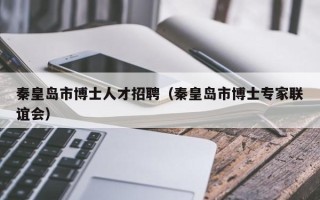 秦皇岛市博士人才招聘（秦皇岛市博士专家联谊会）