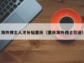 海外博士人才补贴重庆（重庆海外博士引进）