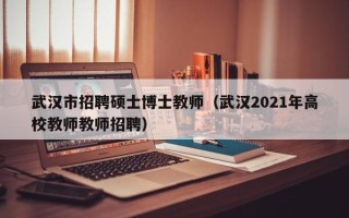武汉市招聘硕士博士教师（武汉2021年高校教师教师招聘）