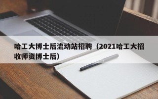 哈工大博士后流动站招聘（2021哈工大招收师资博士后）