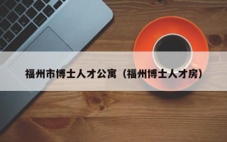 福州市博士人才公寓（福州博士人才房）