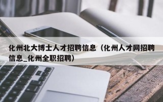 化州北大博士人才招聘信息（化州人才网招聘信息_化州全职招聘）