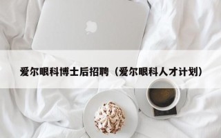 爱尔眼科博士后招聘（爱尔眼科人才计划）