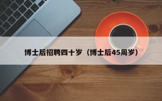 博士后招聘四十岁（博士后45周岁）