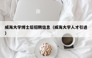 威海大学博士后招聘信息（威海大学人才引进）