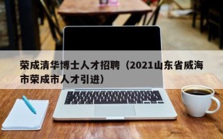 荣成清华博士人才招聘（2021山东省威海市荣成市人才引进）