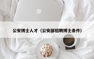 公安博士人才（公安部招聘博士条件）