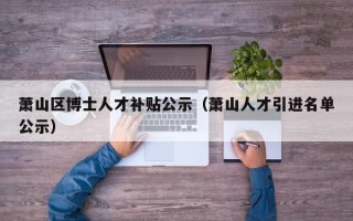 萧山区博士人才补贴公示（萧山人才引进名单公示）