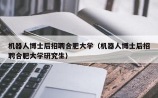 机器人博士后招聘合肥大学（机器人博士后招聘合肥大学研究生）