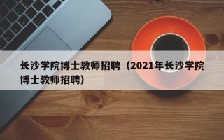 长沙学院博士教师招聘（2021年长沙学院博士教师招聘）