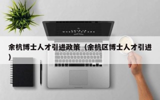 余杭博士人才引进政策（余杭区博士人才引进）