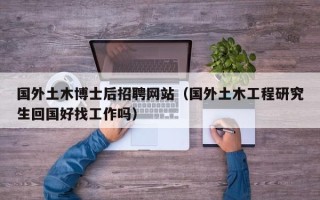 国外土木博士后招聘网站（国外土木工程研究生回国好找工作吗）