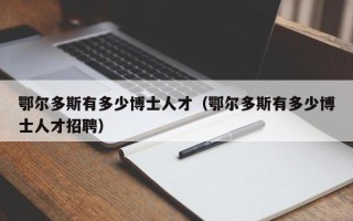 鄂尔多斯有多少博士人才（鄂尔多斯有多少博士人才招聘）