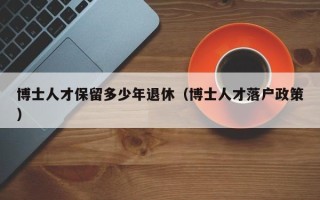 博士人才保留多少年退休（博士人才落户政策）