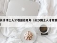 长沙博士人才引进给几年（长沙博士人才政策）