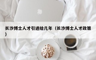 长沙博士人才引进给几年（长沙博士人才政策）