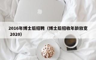 2016年博士后招聘（博士后招收年龄放宽 2020）