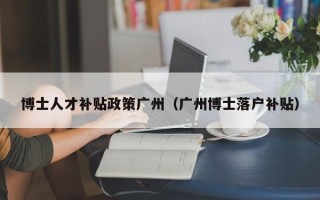 博士人才补贴政策广州（广州博士落户补贴）