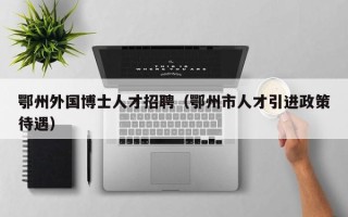 鄂州外国博士人才招聘（鄂州市人才引进政策待遇）