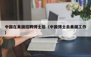 中国在美国招聘博士后（中国博士去美国工作）